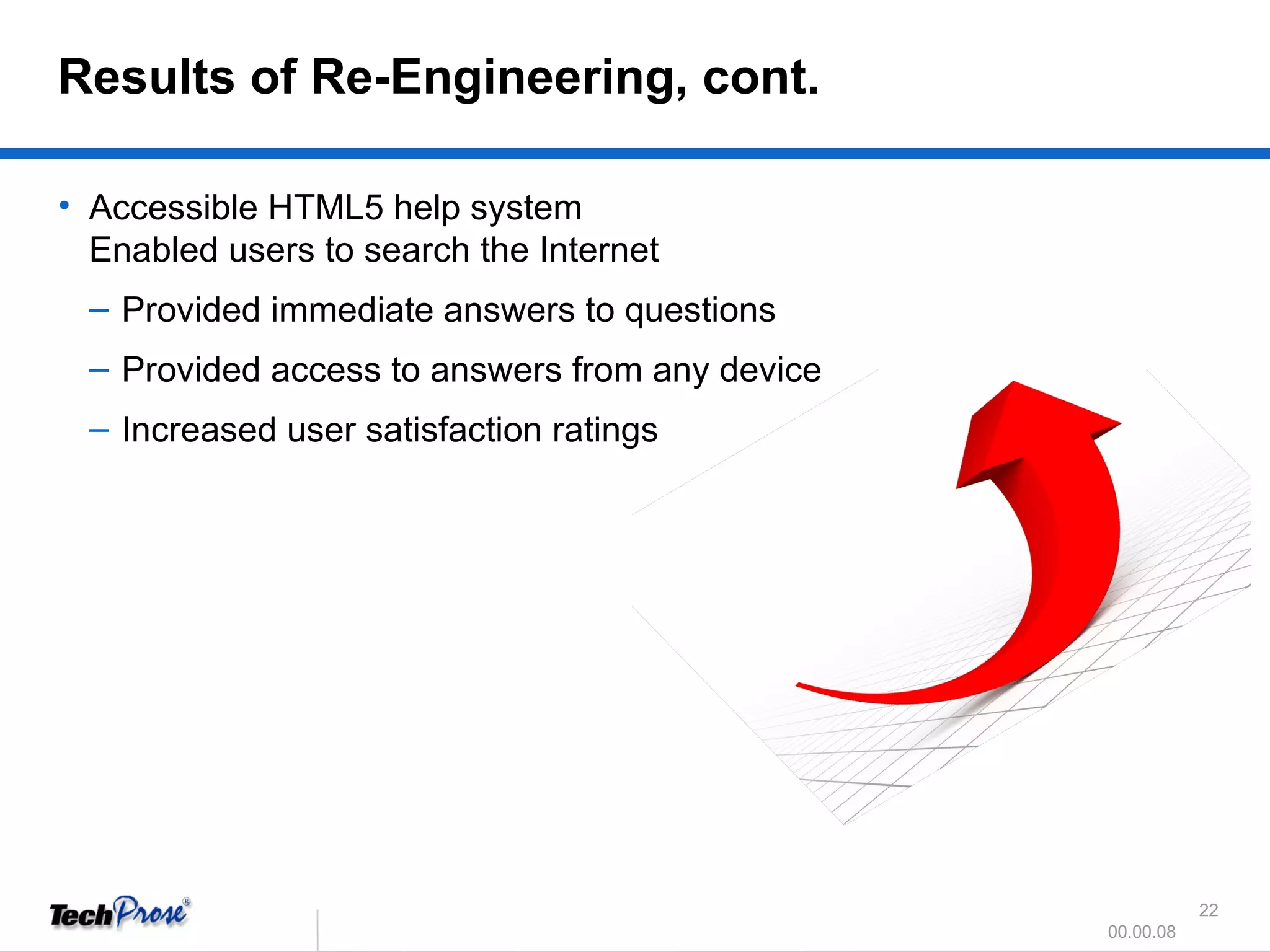 Accessible HTML5 help system  Enabled users to search the Internet  Provided immediate answers to questions  Provided access to answers from any device Increased user satisfaction ratings Results of Re-Engineering, cont. 