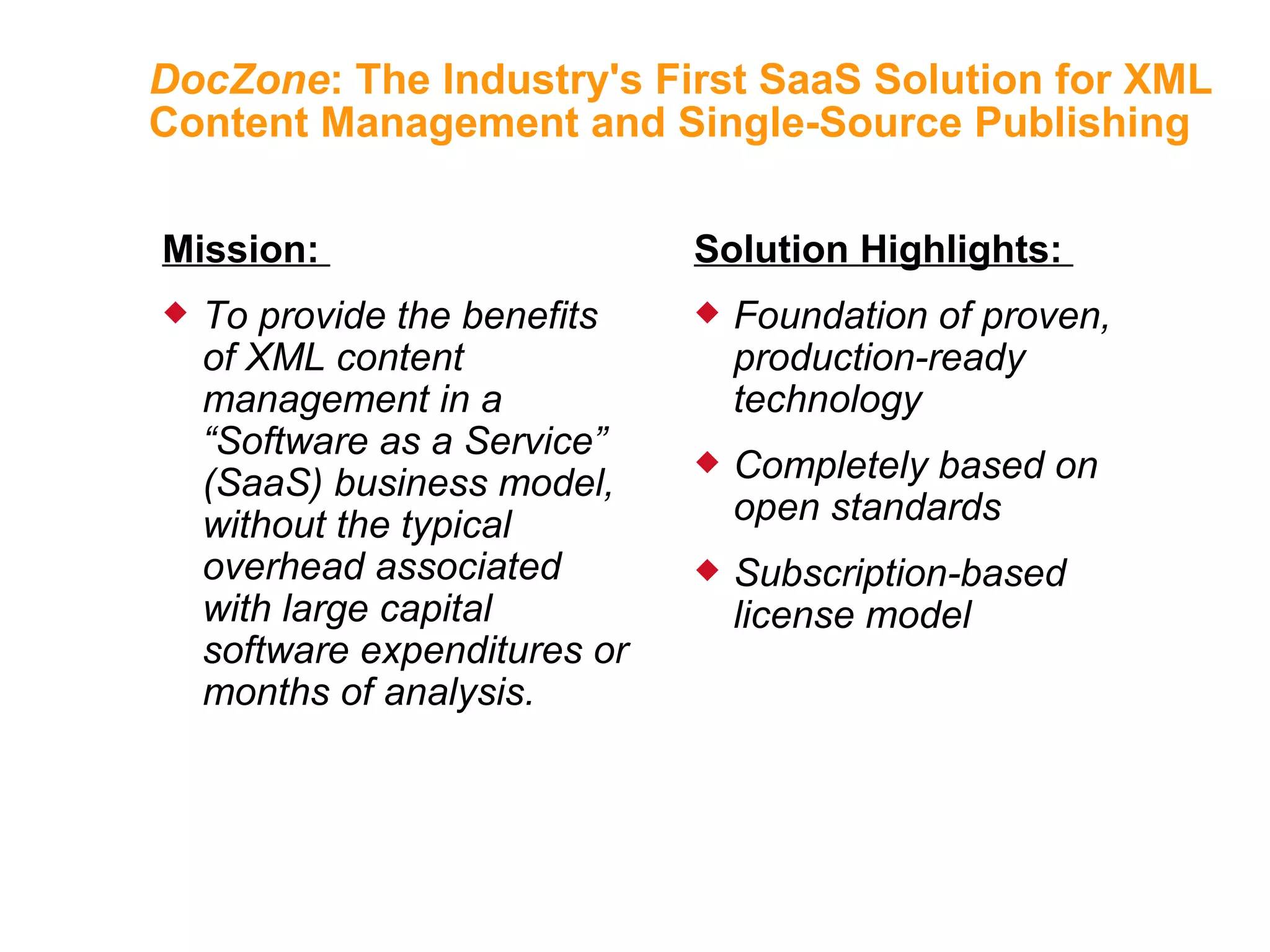 DocZone : The Industry's First SaaS Solution for XML Content Management and Single-Source Publishing Mission:  To provide the benefits of XML content management in a “Software as a Service” (SaaS) business model, without the typical overhead associated with large capital software expenditures or months of analysis. Solution Highlights:  Foundation of proven, production-ready technology Completely based on open standards Subscription-based license model 