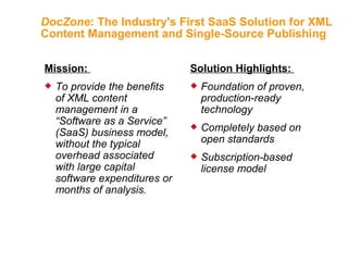DocZone : The Industry's First SaaS Solution for XML Content Management and Single-Source Publishing Mission:  To provide the benefits of XML content management in a “Software as a Service” (SaaS) business model, without the typical overhead associated with large capital software expenditures or months of analysis. Solution Highlights:  Foundation of proven, production-ready technology Completely based on open standards Subscription-based license model 