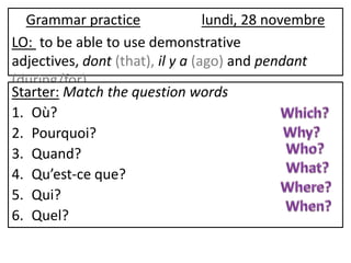 Grammar practice                lundi, 28 novembre
LO: to be able to use demonstrative
adjectives, dont (that), il y a (ago) and pendant
(during/for)
Starter: Match the question words
1. Où?
2. Pourquoi?
3. Quand?
4. Qu’est-ce que?
5. Qui?
6. Quel?
 