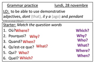 Grammar practice                lundi, 28 novembre
LO: to be able to use demonstrative
adjectives, dont (that), il y a (ago) and pendant
(during/for)
Starter: Match the question words
1. Où?
2. Pourquoi?
3. Quand?
4. Qu’est-ce que?
5. Qui?
6. Quel?
 