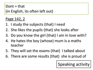 Dont = that
(in English, its often left out)
Page 142, 2
1. I study the subjects (that) I need
2. She likes the pupils (that) she looks after
3. Do you know the girl (that) I am in love with?
4. He hates the boy (whose) mum is a maths
   teacher
5. They will set the exams (that) I talked about
6. There are some results (that) she is proud of
                                   Speaking activity
 