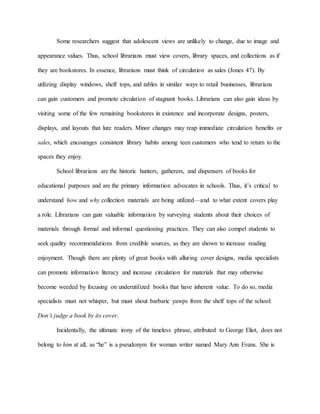 Some researchers suggest that adolescent views are unlikely to change, due to image and
appearance values. Thus, school librarians must view covers, library spaces, and collections as if
they are bookstores. In essence, librarians must think of circulation as sales (Jones 47). By
utilizing display windows, shelf tops, and tables in similar ways to retail businesses, librarians
can gain customers and promote circulation of stagnant books. Librarians can also gain ideas by
visiting some of the few remaining bookstores in existence and incorporate designs, posters,
displays, and layouts that lure readers. Minor changes may reap immediate circulation benefits or
sales, which encourages consistent library habits among teen customers who tend to return to the
spaces they enjoy.
School librarians are the historic hunters, gatherers, and dispensers of books for
educational purposes and are the primary information advocates in schools. Thus, it’s critical to
understand how and why collection materials are being utilized—and to what extent covers play
a role. Librarians can gain valuable information by surveying students about their choices of
materials through formal and informal questioning practices. They can also compel students to
seek quality recommendations from credible sources, as they are shown to increase reading
enjoyment. Though there are plenty of great books with alluring cover designs, media specialists
can promote information literacy and increase circulation for materials that may otherwise
become weeded by focusing on underutilized books that have inherent value. To do so, media
specialists must not whisper, but must shout barbaric yawps from the shelf tops of the school:
Don’t judge a book by its cover.
Incidentally, the ultimate irony of the timeless phrase, attributed to George Eliot, does not
belong to him at all, as “he” is a pseudonym for woman writer named Mary Ann Evans. She is
 