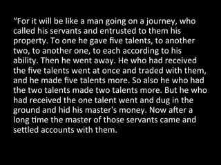 “For 
it 
will 
be 
like 
a 
man 
going 
on 
a 
journey, 
who 
called 
his 
servants 
and 
entrusted 
to 
them 
his 
property. 
To 
one 
he 
gave 
five 
talents, 
to 
another 
two, 
to 
another 
one, 
to 
each 
according 
to 
his 
ability. 
Then 
he 
went 
away. 
He 
who 
had 
received 
the 
five 
talents 
went 
at 
once 
and 
traded 
with 
them, 
and 
he 
made 
five 
talents 
more. 
So 
also 
he 
who 
had 
the 
two 
talents 
made 
two 
talents 
more. 
But 
he 
who 
had 
received 
the 
one 
talent 
went 
and 
dug 
in 
the 
ground 
and 
hid 
his 
master's 
money. 
Now 
aLer 
a 
long 
Dme 
the 
master 
of 
those 
servants 
came 
and 
seAled 
accounts 
with 
them. 
 
