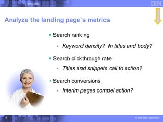 ibm.com




Analyze the landing page’s metrics

                  Search ranking
                     Keyword density? In titles and body?

                  Search clickthrough rate
                     Titles and snippets call to action?

                  Search conversions
                     Interim pages compel action?



12                                                   © 2006 IBM Corporation
 