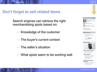 ibm.com




Don’t forget to sell related items

     Search engines can retrieve the right
     merchandising spots based on:

          Knowledge of the customer

          The buyer's current context

          The seller’s situation

          What spots seem to be working well



17                                              © 2006 IBM Corporation
 