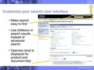ibm.com




Customize your search user interface

      Make search
      easy to find

      Use drilldown in
      search results
      instead of
      advanced
      search

      Optimize what is
      displayed for
      product and
      document lists
23                                     © 2006 IBM Corporation
 