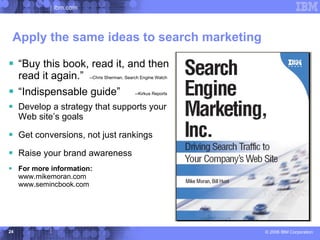 ibm.com




 Apply the same ideas to search marketing

 “Buy this book, read it, and then
     read it again.”      --Chris Sherman, Search Engine Watch


 “Indispensable guide”                        --Kirkus Reports


 Develop a strategy that supports your
     Web site’s goals

 Get conversions, not just rankings
 Raise your brand awareness
 For more information:
     www.mikemoran.com
     www.semincbook.com




24                                                                © 2006 IBM Corporation
 