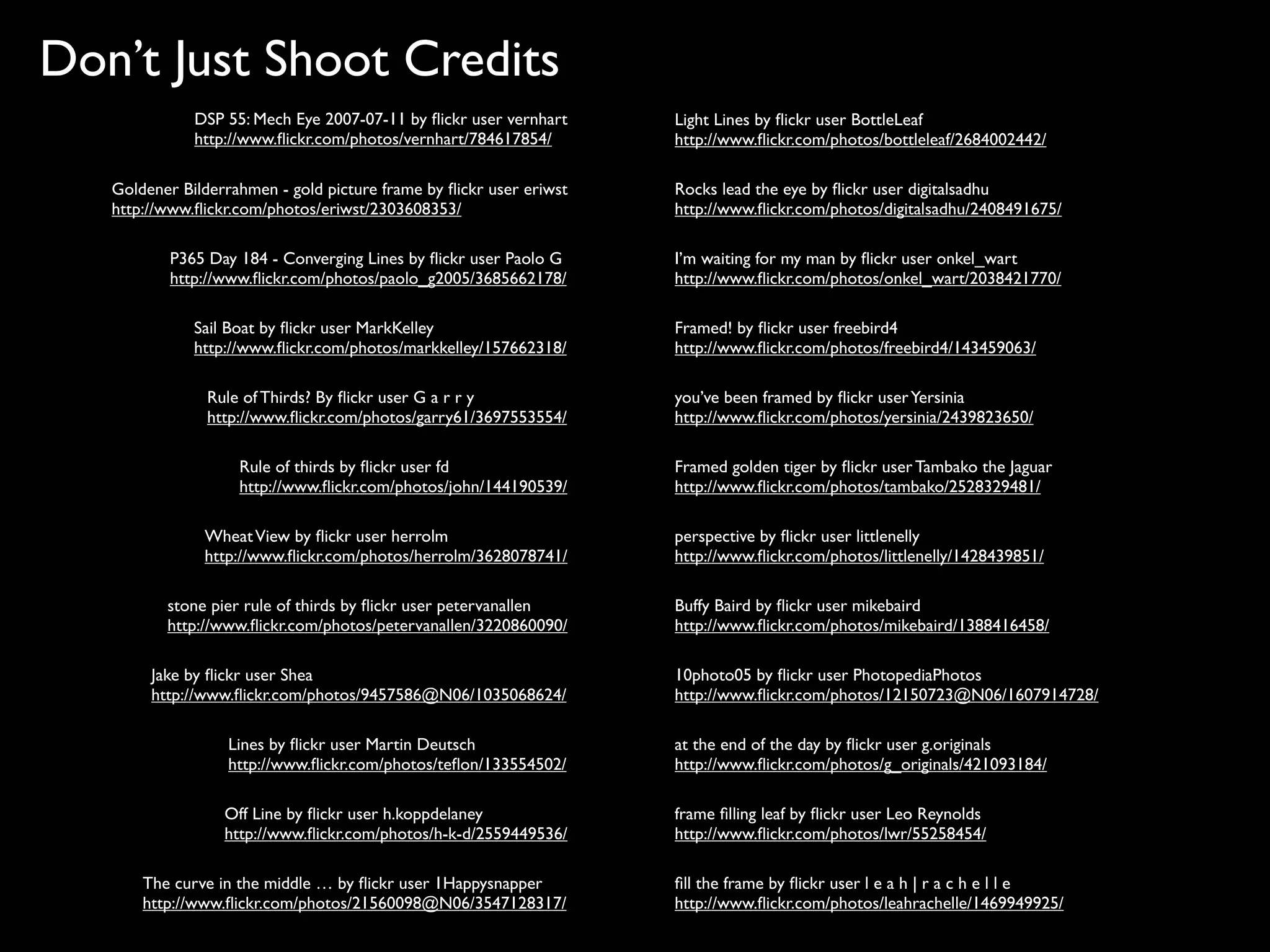 Don’t Just Shoot Credits
              DSP 55: Mech Eye 2007-07-11 by ﬂickr user vernhart     Light Lines by ﬂickr user BottleLeaf
              http://www.ﬂickr.com/photos/vernhart/784617854/        http://www.ﬂickr.com/photos/bottleleaf/2684002442/

   Goldener Bilderrahmen - gold picture frame by ﬂickr user eriwst   Rocks lead the eye by ﬂickr user digitalsadhu
   http://www.ﬂickr.com/photos/eriwst/2303608353/                    http://www.ﬂickr.com/photos/digitalsadhu/2408491675/

           P365 Day 184 - Converging Lines by ﬂickr user Paolo G     I’m waiting for my man by ﬂickr user onkel_wart
           http://www.ﬂickr.com/photos/paolo_g2005/3685662178/       http://www.ﬂickr.com/photos/onkel_wart/2038421770/

              Sail Boat by ﬂickr user MarkKelley                     Framed! by ﬂickr user freebird4
              http://www.ﬂickr.com/photos/markkelley/157662318/      http://www.ﬂickr.com/photos/freebird4/143459063/

                Rule of Thirds? By ﬂickr user G a r r y              you’ve been framed by ﬂickr user Yersinia
                http://www.ﬂickr.com/photos/garry61/3697553554/      http://www.ﬂickr.com/photos/yersinia/2439823650/

                    Rule of thirds by ﬂickr user fd                  Framed golden tiger by ﬂickr user Tambako the Jaguar
                    http://www.ﬂickr.com/photos/john/144190539/      http://www.ﬂickr.com/photos/tambako/2528329481/

               Wheat View by ﬂickr user herrolm                      perspective by ﬂickr user littlenelly
               http://www.ﬂickr.com/photos/herrolm/3628078741/       http://www.ﬂickr.com/photos/littlenelly/1428439851/

          stone pier rule of thirds by ﬂickr user petervanallen      Buffy Baird by ﬂickr user mikebaird
          http://www.ﬂickr.com/photos/petervanallen/3220860090/      http://www.ﬂickr.com/photos/mikebaird/1388416458/

        Jake by ﬂickr user Shea                                      10photo05 by ﬂickr user PhotopediaPhotos
        http://www.ﬂickr.com/photos/9457586@N06/1035068624/          http://www.ﬂickr.com/photos/12150723@N06/1607914728/

                   Lines by ﬂickr user Martin Deutsch                at the end of the day by ﬂickr user g.originals
                   http://www.ﬂickr.com/photos/teﬂon/133554502/      http://www.ﬂickr.com/photos/g_originals/421093184/

                  Off Line by ﬂickr user h.koppdelaney               frame ﬁlling leaf by ﬂickr user Leo Reynolds
                  http://www.ﬂickr.com/photos/h-k-d/2559449536/      http://www.ﬂickr.com/photos/lwr/55258454/

       The curve in the middle … by ﬂickr user 1Happysnapper         ﬁll the frame by ﬂickr user l e a h | r a c h e l l e
       http://www.ﬂickr.com/photos/21560098@N06/3547128317/          http://www.ﬂickr.com/photos/leahrachelle/1469949925/
 