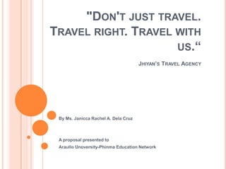 "DON'T JUST TRAVEL.
TRAVEL RIGHT. TRAVEL WITH
                     US.“
                                      JHIYAN’S TRAVEL AGENCY




 By Ms. Janicca Rachel A. Dela Cruz



 A proposal presented to
 Araullo Unoversity-Phinma Education Network
 