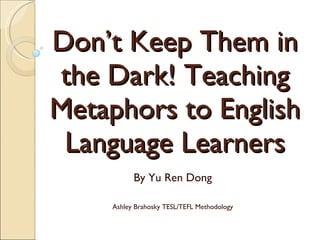 Don’t Keep Them in the Dark! Teaching Metaphors to English Language Learners By Yu Ren Dong Ashley Brahosky TESL/TEFL Methodology 