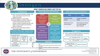 Innogen Institute
The University of Edinburgh
Edinburgh, EH1 1LZ
www.innogen.ac.uk
1) Background
 Since its commercialization (1996), GM
crops :controversial issue that has
impact the world.
 World progression- astounding
 Europe ambition of Horizon 2020- to
ensure Europe produce world class
science, remove innovation barriers, and
make it easy for public and private to
deliver innovation.
 Recent news: EU member states to
restrict/ban GMO
4) A halt in GM crops - Similar to the
pharmaceutical industry dilemma?
3)Pros and Cons to new legislation2) EU progression with GM Crops
SCIENCE
-food safety research
(£260 million)
-lack funding for
applied plant
research
SOCIETY
-Public opinion (hard
to measure)
-Activist (Vocal)
AVAILABILITY
- GM crops cultivated
MON 810
-Imported products
Major importer for
agriculture goods.
Assessments: EFSA
POLICY MAKERS
- Placed moratorium on
approvals of GMO in
2001
-2001-Allows for GM
cultivation under tight
regulations
- June 2014- allowing
EU member states to
restrict/ban GMO
5) Suggestions
Rebranding
Knowledge transfer
(academia- producers
and consumers)
Allowing
transparency
Observe GM Crop
individually instead as
a whole
Realize the potential
References
1. Rt Hon Owen Paterson MP speech to Rothamsted Research 20 June
2012
2. MEPs vote to allow countries to ban GM crop cultivation-retrieved
11/11/2014.
3. Nightingale, P and Martin P. (2004) The myth of the biotech
revolution
4. Munos, B. (2009) Lessons from 60 years of pharmaceutical innovation
DON’T KNOCK GM CROPS JUST YET EU
 Not a matter of being left behind in economics,
but more on the science potential.
Unrealistic ideas
could kill- over
estimating the
potential or
under estimating
a certain
technology will
not end well.
A constant
graph for
output is
not
satisfactory
.
High
failure
rates
Pros Cons
The best in both
worlds
Further ruin GMOs
image
Addressing fear in
certain groups
Eliminating any chance
for funded applied
plant research
 