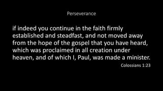 Perseverance
if indeed you continue in the faith firmly
established and steadfast, and not moved away
from the hope of the gospel that you have heard,
which was proclaimed in all creation under
heaven, and of which I, Paul, was made a minister.
Colossians 1:23
 