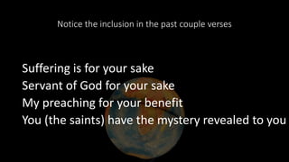Notice the inclusion in the past couple verses
Suffering is for your sake
Servant of God for your sake
My preaching for your benefit
You (the saints) have the mystery revealed to you
 