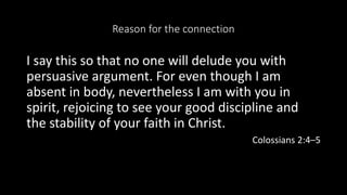 Reason for the connection
I say this so that no one will delude you with
persuasive argument. For even though I am
absent in body, nevertheless I am with you in
spirit, rejoicing to see your good discipline and
the stability of your faith in Christ.
Colossians 2:4–5
 