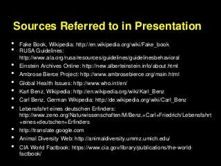 Sources Referred to in Presentation
• Fake Book, Wikipedia: http://en.wikipedia.org/wiki/Fake_book
• RUSA Guidelines:
http://www.ala.org/rusa/resources/guidelines/guidelinesbehavioral
• Einstein Archives Online: http://new.alberteinstein.info/about.html
• Ambrose Bierce Project: http://www.ambrosebierce.org/main.html
• Global Health Issues: http://www.who.int/en/
• Karl Benz, Wikipedia: http://en.wikipedia.org/wiki/Karl_Benz
• Carl Benz, German Wikipedia: http://de.wikipedia.org/wiki/Carl_Benz
• Lebensfahrt eines deutschen Erfinders:
http://www.zeno.org/Naturwissenschaften/M/Benz,+Carl+Friedrich/Lebensfahrt
+eines+deutschen+Erfinders
• http://translate.google.com
• Animal Diversity Web: http://animaldiversity.ummz.umich.edu/
• CIA World Factbook: https://www.cia.gov/library/publications/the-world-
factbook/
 