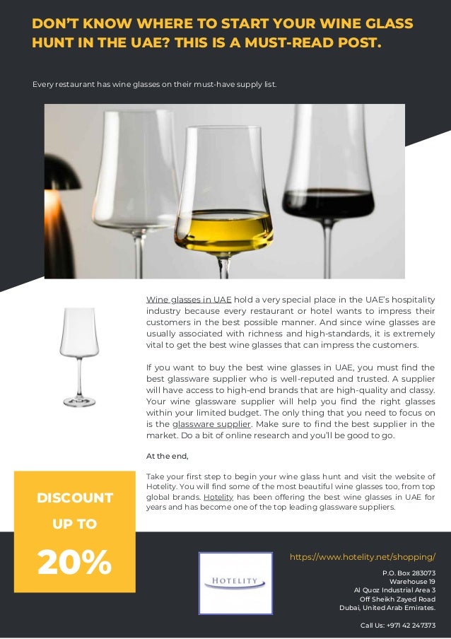 DON’T KNOW WHERE TO START YOUR WINE GLASS
HUNT IN THE UAE? THIS IS A MUST-READ POST.
Every restaurant has wine glasses on their must-have supply list.
Wine glasses in UAE hold a very special place in the UAE’s hospitality
industry because every restaurant or hotel wants to impress their
customers in the best possible manner. And since wine glasses are
usually associated with richness and high-standards, it is extremely
vital to get the best wine glasses that can impress the customers.
If you want to buy the best wine glasses in UAE, you must find the
best glassware supplier who is well-reputed and trusted. A supplier
will have access to high-end brands that are high-quality and classy.
Your wine glassware supplier will help you find the right glasses
within your limited budget. The only thing that you need to focus on
is the glassware supplier. Make sure to find the best supplier in the
market. Do a bit of online research and you’ll be good to go.
At the end,
Take your first step to begin your wine glass hunt and visit the website of
Hotelity. You will find some of the most beautiful wine glasses too, from top
global brands. Hotelity has been offering the best wine glasses in UAE for
years and has become one of the top leading glassware suppliers.
P.O. Box 283073
Warehouse 19
Al Quoz Industrial Area 3
Off Sheikh Zayed Road
Dubai, United Arab Emirates.


Call Us: +971 42 247373


https://www.hotelity.net/shopping/
DISCOUNT
UP TO
20%
 
