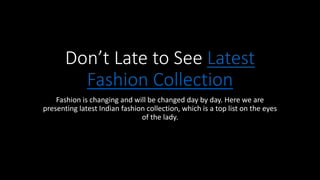 Don’t Late to See Latest
Fashion Collection
Fashion is changing and will be changed day by day. Here we are
presenting latest Indian fashion collection, which is a top list on the eyes
of the lady.
 