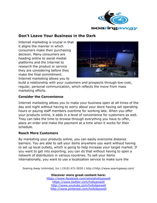 Don’t Leave Your Business in the Dark
Internet marketing is crucial in that
it aligns the manner in which
consumers make their purchasing
decision. Many consumers are
heading online to social medial
platforms and the Internet to
research the product or service
they are considering before they
make the final commitment.
Internet marketing allows you to
build a relationship with your customers and prospects through low-cost,
regular, personal communication, which reflects the move from mass
marketing efforts.
Consider the Convenience
Internet marketing allows you to make your business open at all times of the
day and night without having to worry about your store having set operating
hours or paying staff members overtime for working late. When you offer
your products online, it adds in a level of convenience for customers as well.
They can take the time to browse through everything you have to offer,
place an order and make the payment at a time when it works for their
schedule.
Reach More Customers
By marketing your products online, you can easily overcome distance
barriers. You are able to sell your items anywhere you want without having
to set up local outlets, which is going to help increase your target market. If
you want to get into exporting, you can do that without having to open a
network of distributors in various countries. To sell your items
internationally, you want to use a localization service to make sure the
Soaring Away Unlimited, Inc | (910) 471-5030 | http://http://www.soaringaway.com/

Discover more great content here:
https://www.facebook.com/whoishollypowell
https://www.twitter.com/hollypowell
http://www.youtube.com/hollybpowell
http://www.pinterest.com/hollybpowell

 