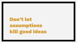 Don’t let
assumptions
kill good ideas
 