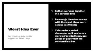 Worst Idea Ever
Get ridiculous. Make terrible
suggestions. Relax. Laugh.
18
1. Gather everyone together
at a surprise time
1. Encourage them to come up
with the worst ideas ever -
no idea is off limits
1. This can be a verbal
discussion or, if you have a
more introverted team, use
pieces of paper that are
collected in a box
 