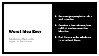 Worst Idea Ever
Get ridiculous. Make terrible
suggestions. Relax. Laugh.
19
1. Encourages people to relax
and have fun
1. Creates a low-stakes, less
critical environment for
ideation
1. Bad Ideas can be windows
to excellent ideas
 