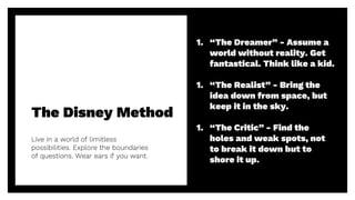 The Disney Method
Live in a world of limitless
possibilities. Explore the boundaries
of questions. Wear ears if you want.
22
1. “The Dreamer” - Assume a
world without reality. Get
fantastical. Think like a kid.
1. “The Realist” - Bring the
idea down from space, but
keep it in the sky.
1. “The Critic” - Find the
holes and weak spots, not
to break it down but to
shore it up.
 