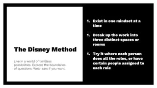 The Disney Method
Live in a world of limitless
possibilities. Explore the boundaries
of questions. Wear ears if you want.
23
1. Exist in one mindset at a
time
1. Break up the work into
three distinct spaces or
rooms
1. Try it where each person
does all the roles, or have
certain people assigned to
each role
 