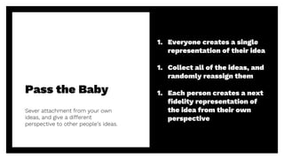 Pass the Baby
Sever attachment from your own
ideas, and give a different
perspective to other people’s ideas.
31
1. Everyone creates a single
representation of their idea
1. Collect all of the ideas, and
randomly reassign them
1. Each person creates a next
fidelity representation of
the idea from their own
perspective
 
