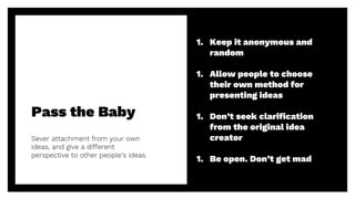 Pass the Baby
Sever attachment from your own
ideas, and give a different
perspective to other people’s ideas.
32
1. Keep it anonymous and
random
1. Allow people to choose
their own method for
presenting ideas
1. Don’t seek clarification
from the original idea
creator
1. Be open. Don’t get mad
 