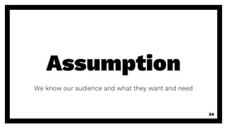 Assumption
We know our audience and what they want and need
34
 