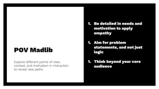 POV Madlib
37
Explore different points of view,
context, and motivation in interaction
to reveal new paths
1. Be detailed in needs and
motivation to apply
empathy
1. Aim for problem
statements, and not just
logic
1. Think beyond your core
audience
 
