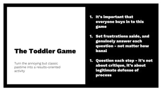 The Toddler Game
41
Turn the annoying but classic
pastime into a results-oriented
activity
1. It’s important that
everyone buys in to this
game
1. Set frustrations aside, and
genuinely answer each
question - not matter how
banal
1. Question each step - it’s not
about critique, it’s about
legitimate defense of
process
 