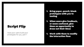 Script Flip
Have your users build your
prototypes for you, part 1
45
1. Bring paper, pencil, blank
prototypes with you to
testing
1. When users give feedback,
or seem confused, give
them an opportunity to
draw out their ideas
1. Work with them to modify
the interaction flow
 