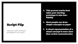 Script Flip
Have your users build your
prototypes for you, part 1
46
1. This process works best
when your starting
prototype is also low-
fidelity
1. Most people can draw
simple concepts on paper
1. A visual representation of a
visual concept is more clear
than verbal communication
 