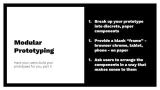 Modular
Prototyping
Have your users build your
prototypes for you, part 2
48
1. Break up your prototype
into discrete, paper
components
1. Provide a blank “frame” -
browser chrome, tablet,
phone - on paper
1. Ask users to arrange the
components in a way that
makes sense to them
 