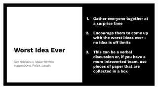 Worst Idea Ever
Get ridiculous. Make terrible
suggestions. Relax. Laugh.
17
1. Gather everyone together at
a surprise time
2. Encourage them to come up
with the worst ideas ever -
no idea is off limits
3. This can be a verbal
discussion or, if you have a
more introverted team, use
pieces of paper that are
collected in a box
 
