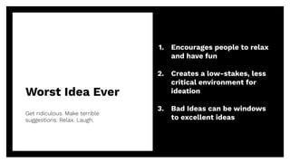 Worst Idea Ever
Get ridiculous. Make terrible
suggestions. Relax. Laugh.
18
1. Encourages people to relax
and have fun
2. Creates a low-stakes, less
critical environment for
ideation
3. Bad Ideas can be windows
to excellent ideas
 