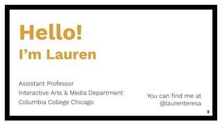 Hello!
I’m Lauren
You can ﬁnd me at
@laurenteresa
2
Assistant Professor
Interactive Arts & Media Department
Columbia College Chicago
 