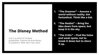 The Disney Method
Live in a world of limitless
possibilities. Explore the boundaries
of questions. Wear ears if you want.
21
1. “The Dreamer” - Assume a
world without reality. Get
fantastical. Think like a kid.
2. “The Realist” - Bring the
idea down from space, but
keep it in the sky.
3. “The Critic” - Find the holes
and weak spots, not to
break it down but to shore
it up.
 
