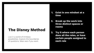 The Disney Method
Live in a world of limitless
possibilities. Explore the boundaries
of questions. Wear ears if you want.
22
1. Exist in one mindset at a
time
2. Break up the work into
three distinct spaces or
rooms
3. Try it where each person
does all the roles, or have
certain people assigned to
each role
 