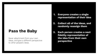 Pass the Baby
Sever attachment from your own
ideas, and give a different perspective
to other people’s ideas.
29
1. Everyone creates a single
representation of their idea
2. Collect all of the ideas, and
randomly reassign them
3. Each person creates a next
ﬁdelity representation of
the idea from their own
perspective
 