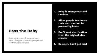 Pass the Baby
Sever attachment from your own
ideas, and give a different perspective
to other people’s ideas.
30
1. Keep it anonymous and
random
2. Allow people to choose
their own method for
presenting ideas
3. Don’t seek clariﬁcation
from the original idea
creator
4. Be open. Don’t get mad
 