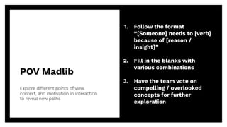 POV Madlib
34
Explore different points of view,
context, and motivation in interaction
to reveal new paths
1. Follow the format
“[Someone] needs to [verb]
because of [reason /
insight]”
2. Fill in the blanks with
various combinations
3. Have the team vote on
compelling / overlooked
concepts for further
exploration
 