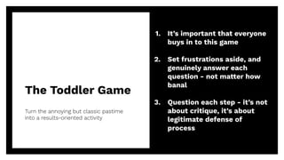 The Toddler Game
39
Turn the annoying but classic pastime
into a results-oriented activity
1. It’s important that everyone
buys in to this game
2. Set frustrations aside, and
genuinely answer each
question - not matter how
banal
3. Question each step - it’s not
about critique, it’s about
legitimate defense of
process
 