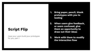 Script Flip
Have your users build your prototypes
for you, part 1
43
1. Bring paper, pencil, blank
prototypes with you to
testing
2. When users give feedback,
or seem confused, give
them an opportunity to
draw out their ideas
3. Work with them to modify
the interaction ﬂow
 