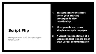 Script Flip
Have your users build your prototypes
for you, part 1
44
1. This process works best
when your starting
prototype is also
low-ﬁdelity
2. Most people can draw
simple concepts on paper
3. A visual representation of a
visual concept is more clear
than verbal communication
 