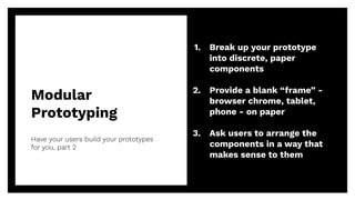 Modular
Prototyping
Have your users build your prototypes
for you, part 2
46
1. Break up your prototype
into discrete, paper
components
2. Provide a blank “frame” -
browser chrome, tablet,
phone - on paper
3. Ask users to arrange the
components in a way that
makes sense to them
 