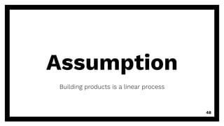 Assumption
Building products is a linear process
48
 