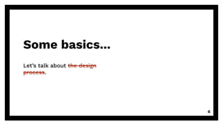 Some basics...
Let’s talk about the design
process.
6
 